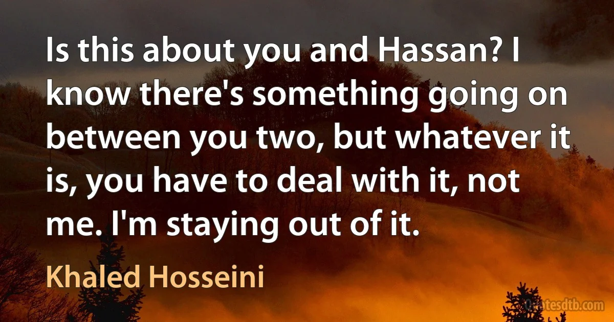 Is this about you and Hassan? I know there's something going on between you two, but whatever it is, you have to deal with it, not me. I'm staying out of it. (Khaled Hosseini)