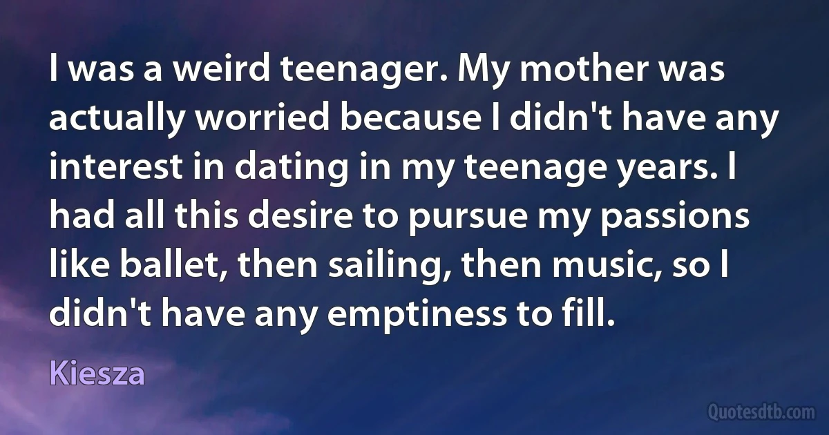 I was a weird teenager. My mother was actually worried because I didn't have any interest in dating in my teenage years. I had all this desire to pursue my passions like ballet, then sailing, then music, so I didn't have any emptiness to fill. (Kiesza)