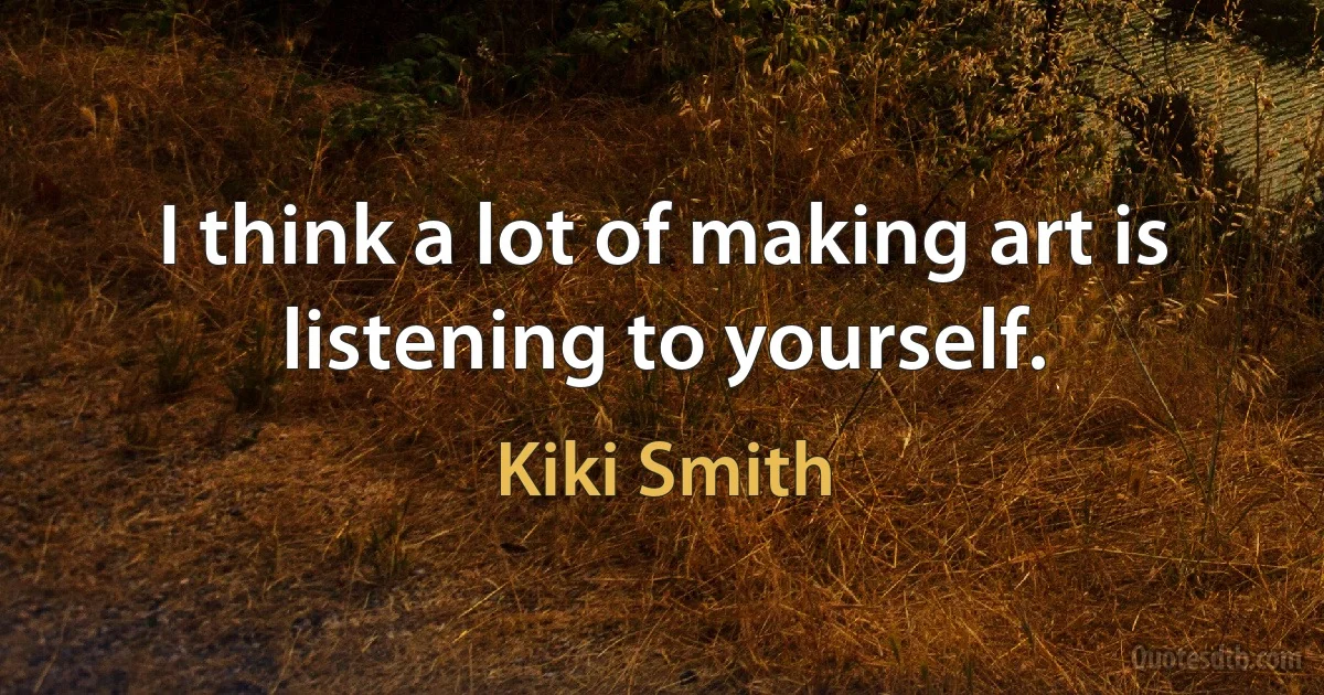 I think a lot of making art is listening to yourself. (Kiki Smith)