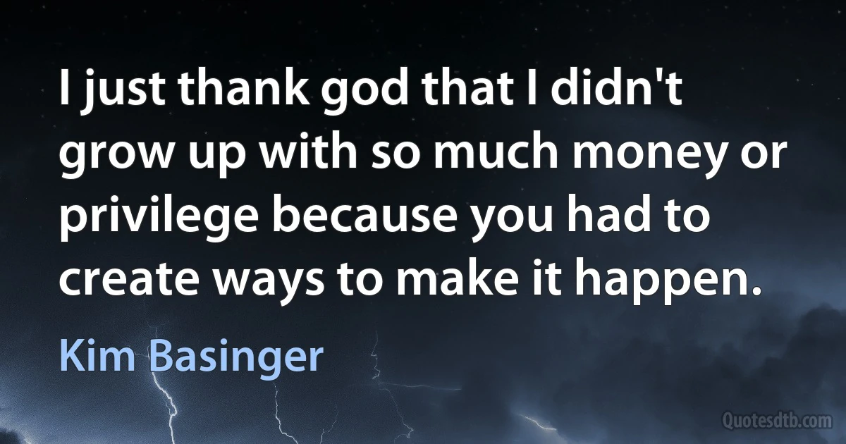 I just thank god that I didn't grow up with so much money or privilege because you had to create ways to make it happen. (Kim Basinger)