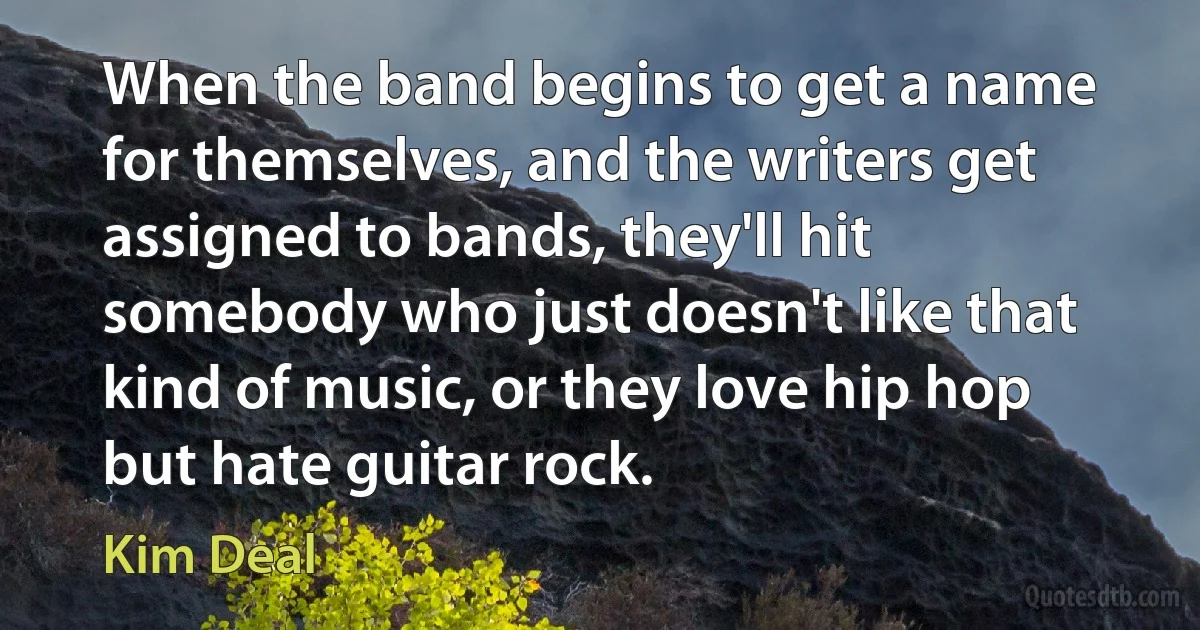 When the band begins to get a name for themselves, and the writers get assigned to bands, they'll hit somebody who just doesn't like that kind of music, or they love hip hop but hate guitar rock. (Kim Deal)