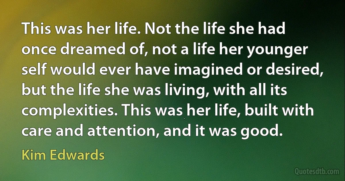 This was her life. Not the life she had once dreamed of, not a life her younger self would ever have imagined or desired, but the life she was living, with all its complexities. This was her life, built with care and attention, and it was good. (Kim Edwards)