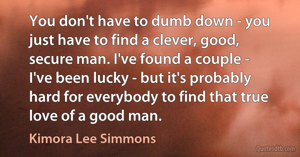 You don't have to dumb down - you just have to find a clever, good, secure man. I've found a couple - I've been lucky - but it's probably hard for everybody to find that true love of a good man. (Kimora Lee Simmons)