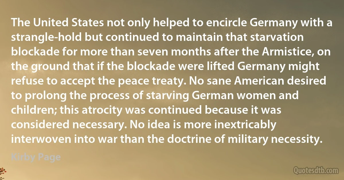 The United States not only helped to encircle Germany with a strangle-hold but continued to maintain that starvation blockade for more than seven months after the Armistice, on the ground that if the blockade were lifted Germany might refuse to accept the peace treaty. No sane American desired to prolong the process of starving German women and children; this atrocity was continued because it was considered necessary. No idea is more inextricably interwoven into war than the doctrine of military necessity. (Kirby Page)