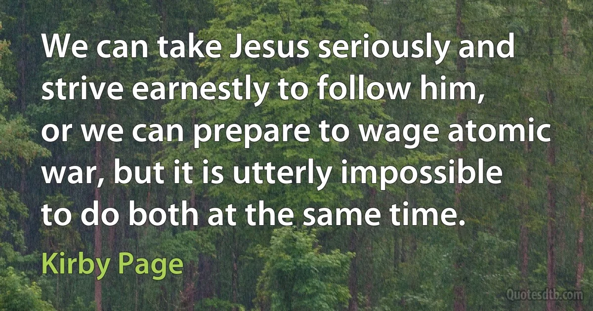 We can take Jesus seriously and strive earnestly to follow him, or we can prepare to wage atomic war, but it is utterly impossible to do both at the same time. (Kirby Page)