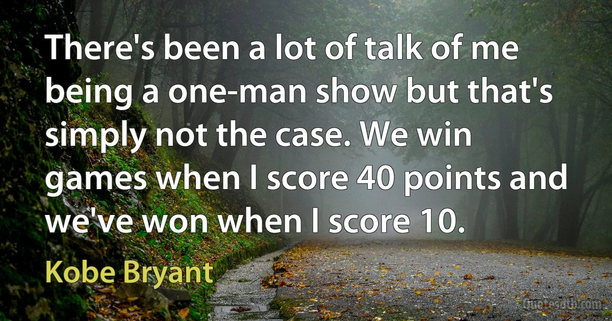 There's been a lot of talk of me being a one-man show but that's simply not the case. We win games when I score 40 points and we've won when I score 10. (Kobe Bryant)