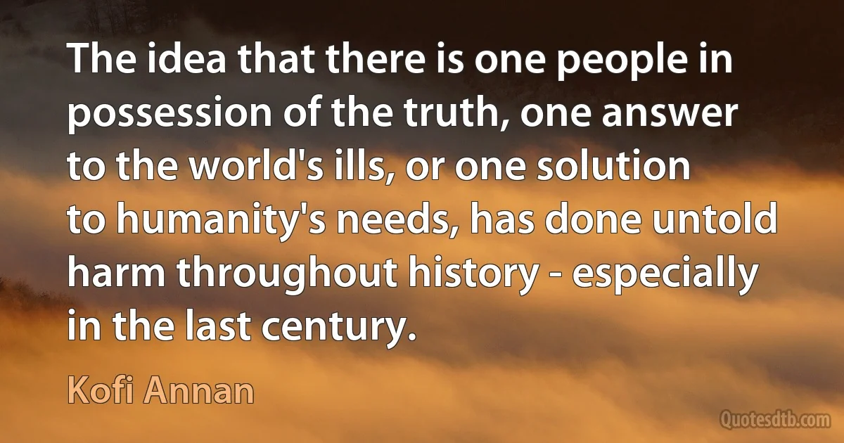 The idea that there is one people in possession of the truth, one answer to the world's ills, or one solution to humanity's needs, has done untold harm throughout history - especially in the last century. (Kofi Annan)