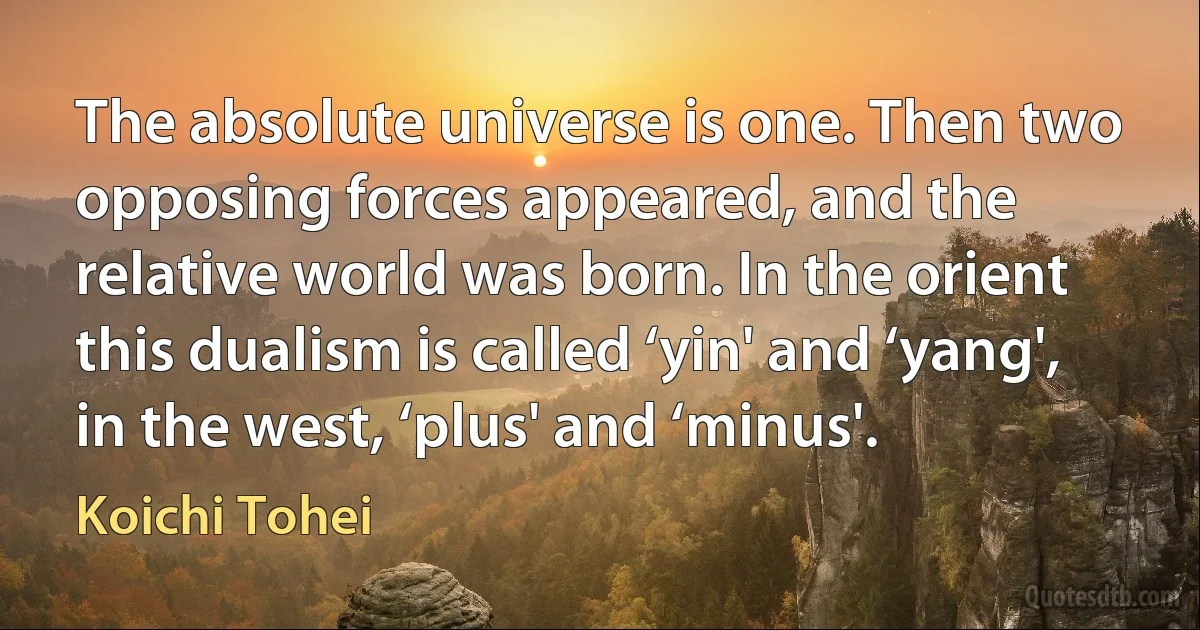 The absolute universe is one. Then two opposing forces appeared, and the relative world was born. In the orient this dualism is called ‘yin' and ‘yang', in the west, ‘plus' and ‘minus'. (Koichi Tohei)