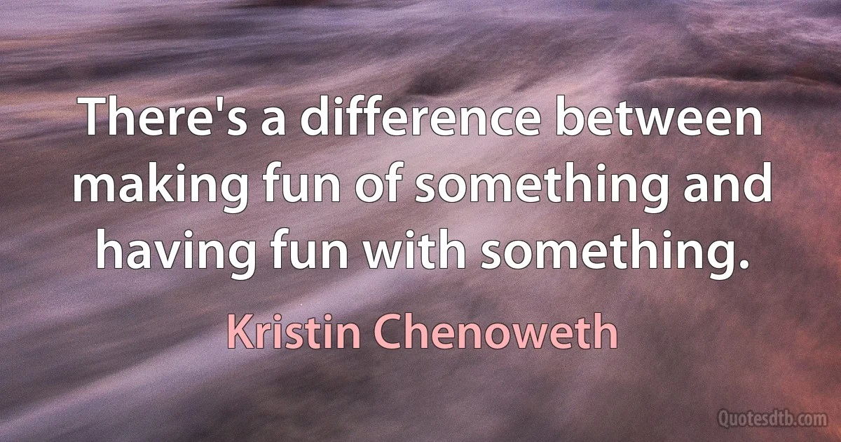 There's a difference between making fun of something and having fun with something. (Kristin Chenoweth)