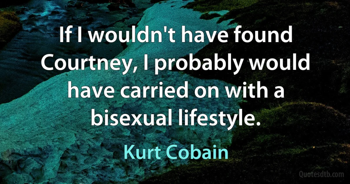 If I wouldn't have found Courtney, I probably would have carried on with a bisexual lifestyle. (Kurt Cobain)