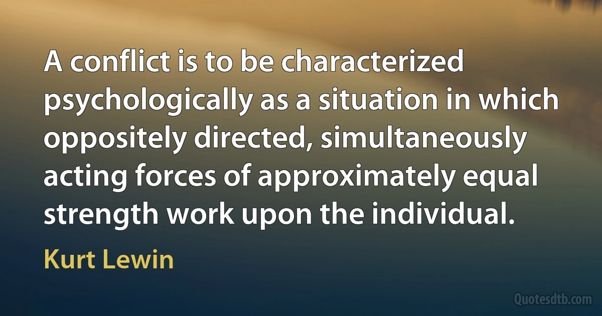 A conflict is to be characterized psychologically as a situation in which oppositely directed, simultaneously acting forces of approximately equal strength work upon the individual. (Kurt Lewin)