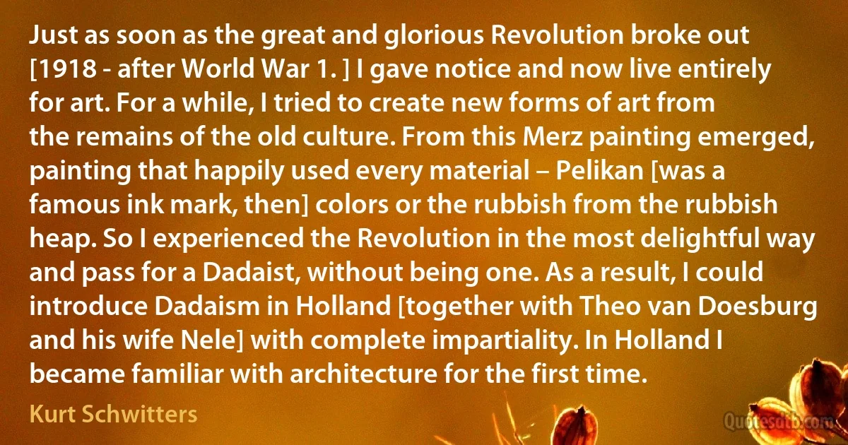 Just as soon as the great and glorious Revolution broke out [1918 - after World War 1. ] I gave notice and now live entirely for art. For a while, I tried to create new forms of art from the remains of the old culture. From this Merz painting emerged, painting that happily used every material – Pelikan [was a famous ink mark, then] colors or the rubbish from the rubbish heap. So I experienced the Revolution in the most delightful way and pass for a Dadaist, without being one. As a result, I could introduce Dadaism in Holland [together with Theo van Doesburg and his wife Nele] with complete impartiality. In Holland I became familiar with architecture for the first time. (Kurt Schwitters)