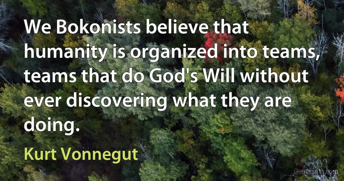 We Bokonists believe that humanity is organized into teams, teams that do God's Will without ever discovering what they are doing. (Kurt Vonnegut)