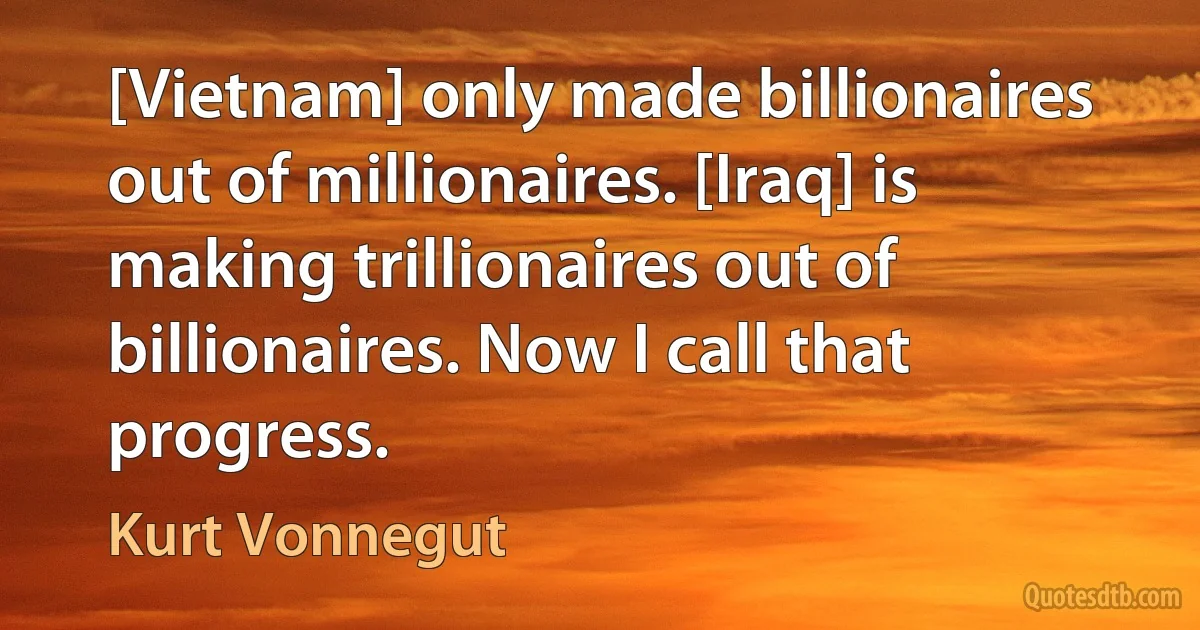 [Vietnam] only made billionaires out of millionaires. [Iraq] is making trillionaires out of billionaires. Now I call that progress. (Kurt Vonnegut)