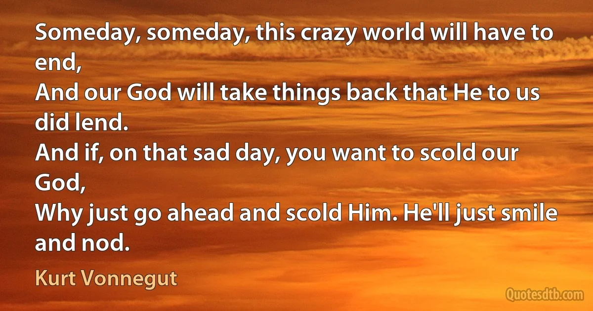 Someday, someday, this crazy world will have to end,
And our God will take things back that He to us did lend.
And if, on that sad day, you want to scold our God,
Why just go ahead and scold Him. He'll just smile and nod. (Kurt Vonnegut)