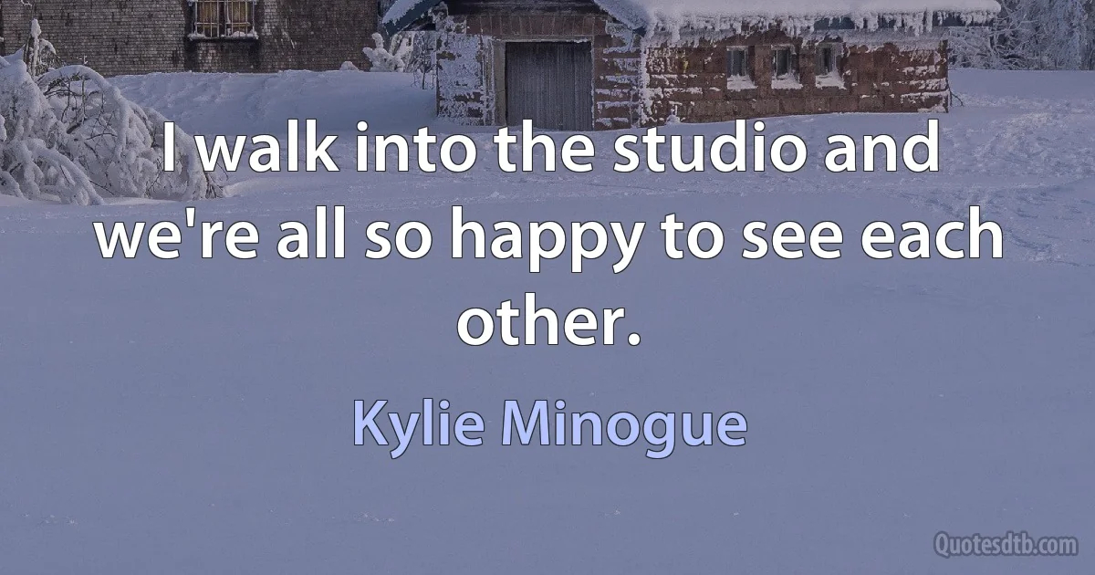 I walk into the studio and we're all so happy to see each other. (Kylie Minogue)