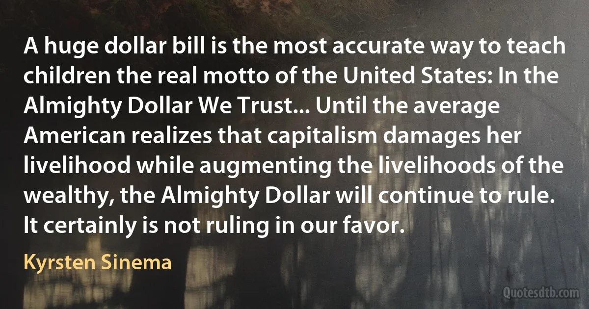 A huge dollar bill is the most accurate way to teach children the real motto of the United States: In the Almighty Dollar We Trust... Until the average American realizes that capitalism damages her livelihood while augmenting the livelihoods of the wealthy, the Almighty Dollar will continue to rule. It certainly is not ruling in our favor. (Kyrsten Sinema)