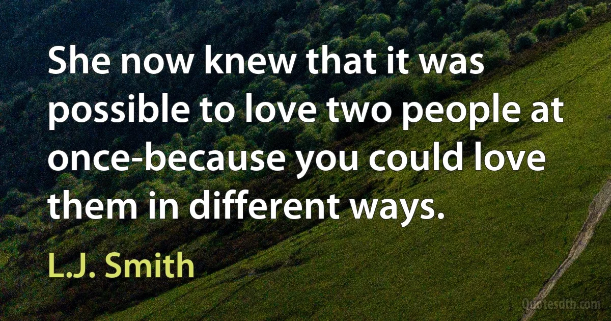 She now knew that it was possible to love two people at once-because you could love them in different ways. (L.J. Smith)