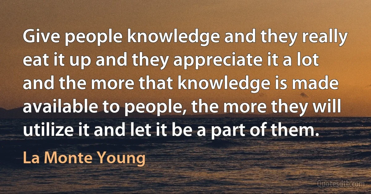 Give people knowledge and they really eat it up and they appreciate it a lot and the more that knowledge is made available to people, the more they will utilize it and let it be a part of them. (La Monte Young)