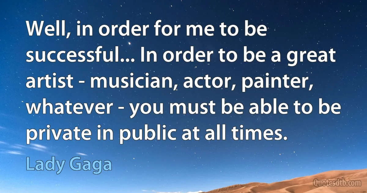 Well, in order for me to be successful... In order to be a great artist - musician, actor, painter, whatever - you must be able to be private in public at all times. (Lady Gaga)