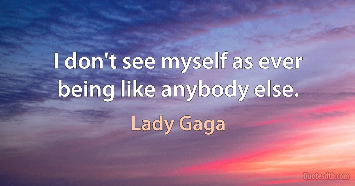 I don't see myself as ever being like anybody else. (Lady Gaga)