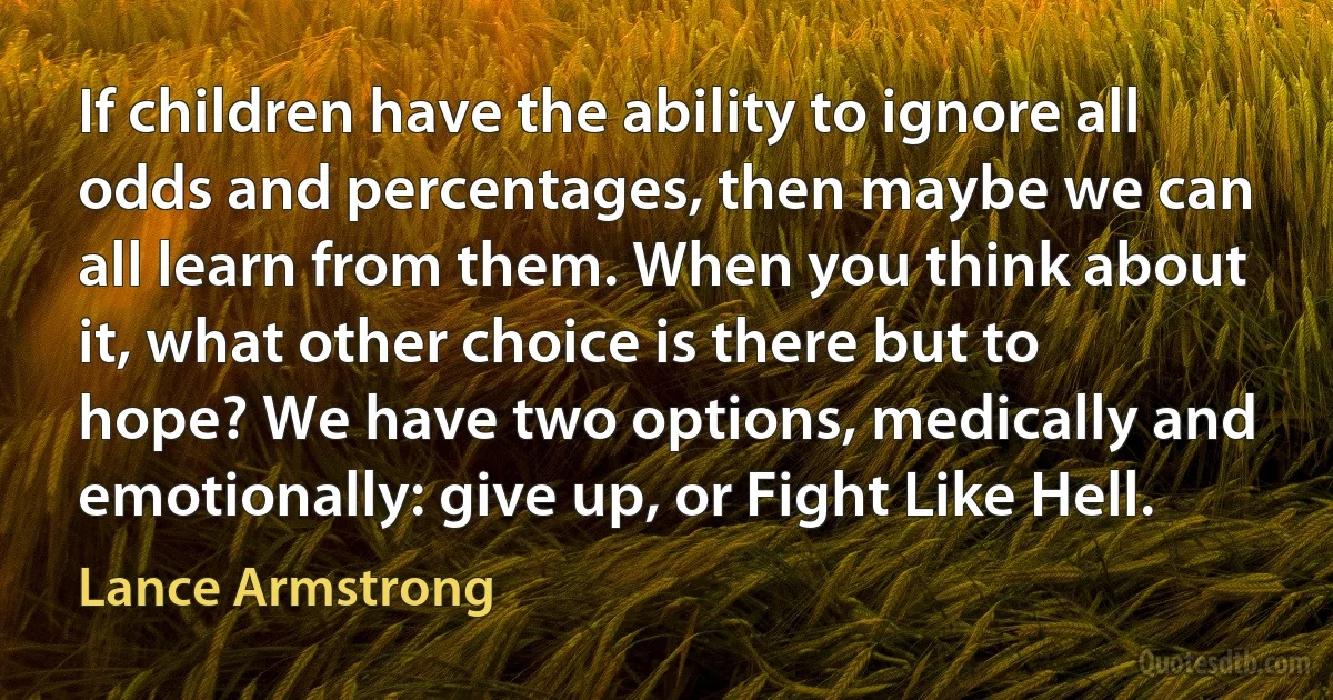 If children have the ability to ignore all odds and percentages, then maybe we can all learn from them. When you think about it, what other choice is there but to hope? We have two options, medically and emotionally: give up, or Fight Like Hell. (Lance Armstrong)