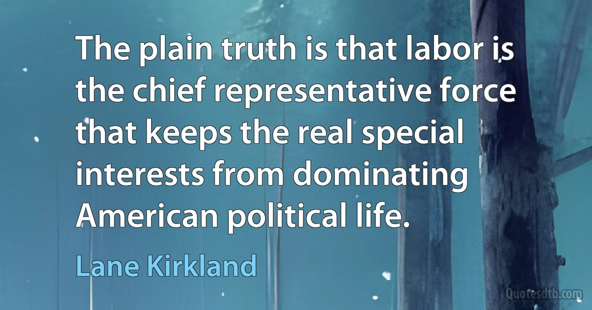 The plain truth is that labor is the chief representative force that keeps the real special interests from dominating American political life. (Lane Kirkland)