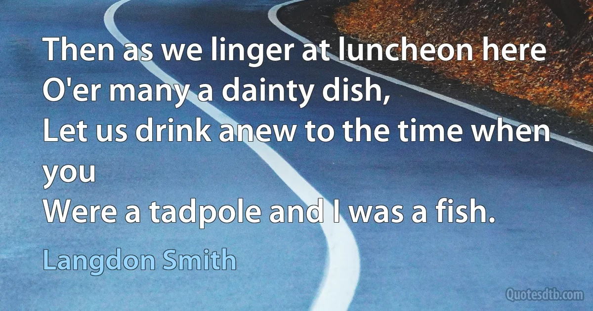 Then as we linger at luncheon here
O'er many a dainty dish,
Let us drink anew to the time when you
Were a tadpole and I was a fish. (Langdon Smith)