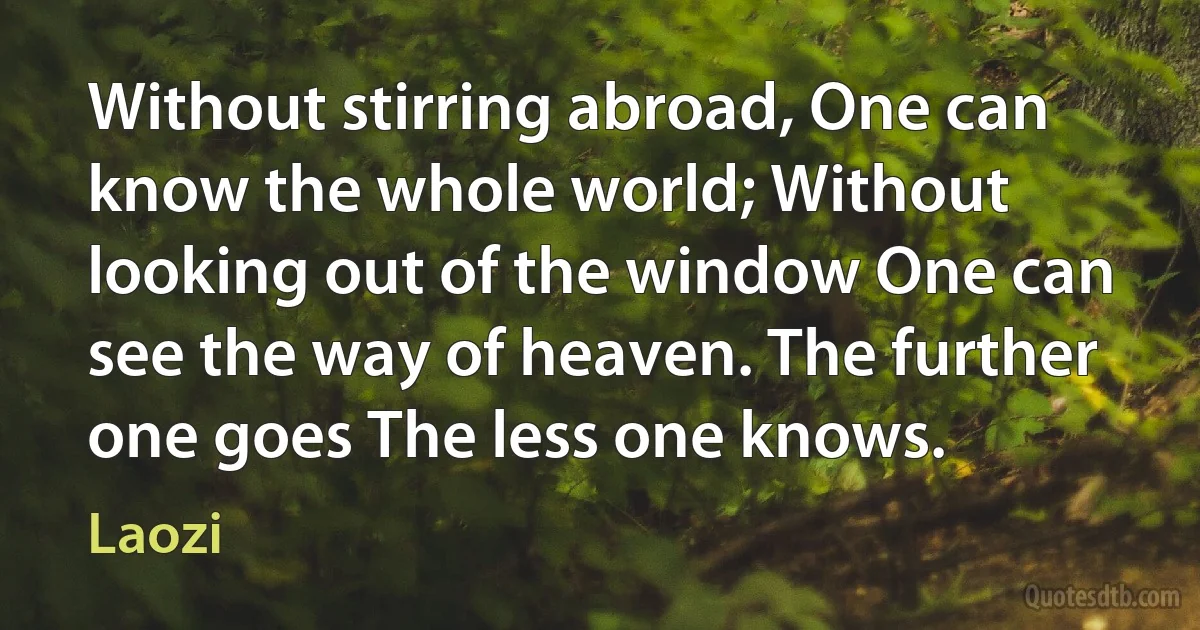 Without stirring abroad, One can know the whole world; Without looking out of the window One can see the way of heaven. The further one goes The less one knows. (Laozi)