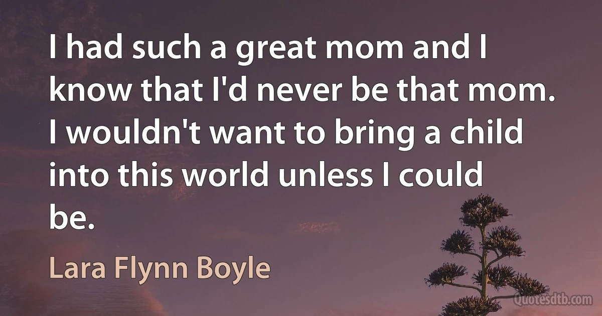 I had such a great mom and I know that I'd never be that mom. I wouldn't want to bring a child into this world unless I could be. (Lara Flynn Boyle)