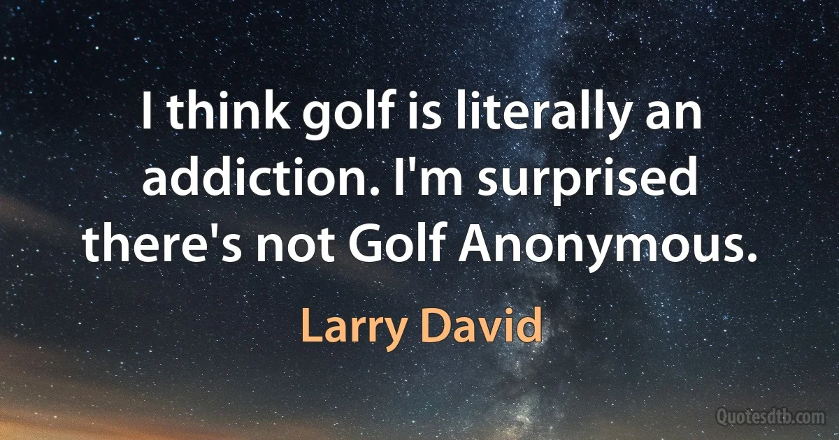 I think golf is literally an addiction. I'm surprised there's not Golf Anonymous. (Larry David)