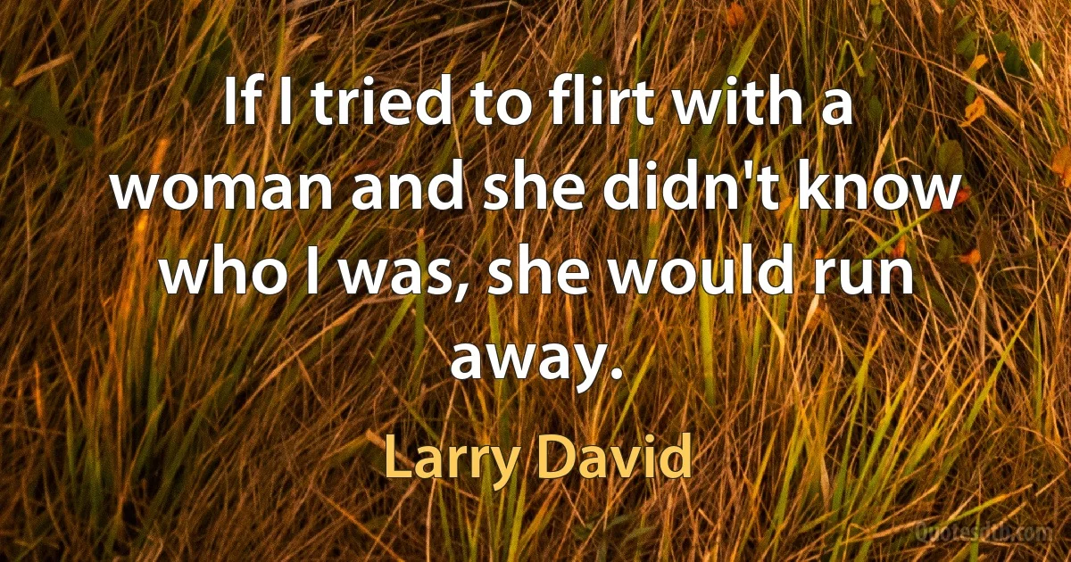 If I tried to flirt with a woman and she didn't know who I was, she would run away. (Larry David)