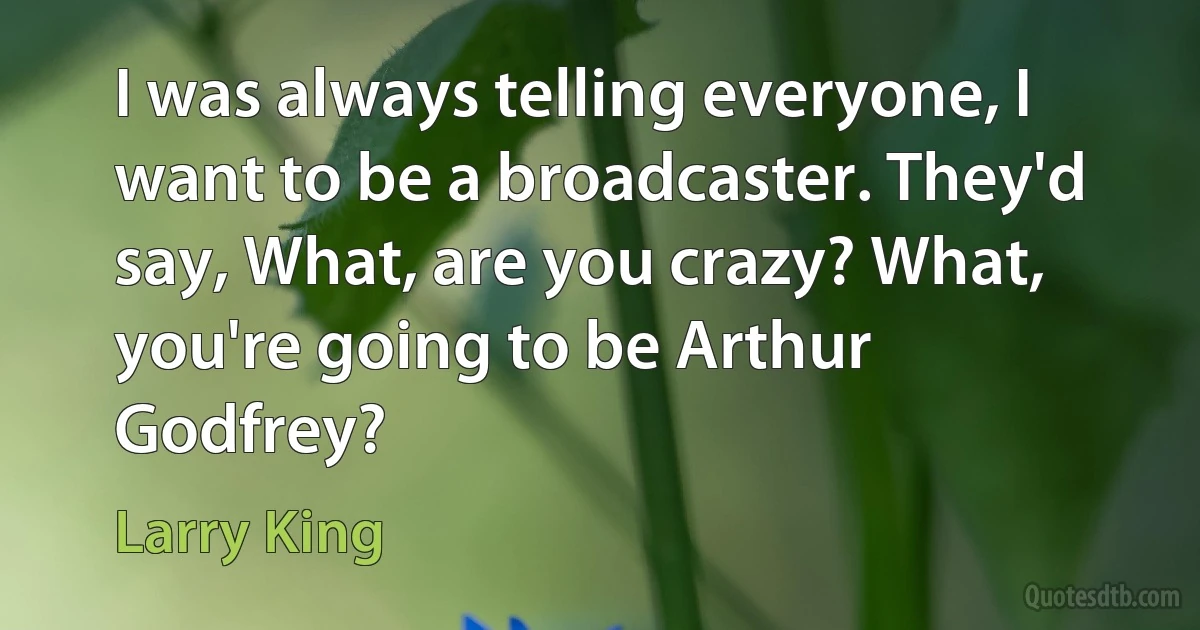 I was always telling everyone, I want to be a broadcaster. They'd say, What, are you crazy? What, you're going to be Arthur Godfrey? (Larry King)