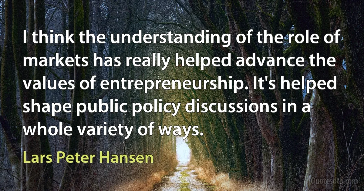 I think the understanding of the role of markets has really helped advance the values of entrepreneurship. It's helped shape public policy discussions in a whole variety of ways. (Lars Peter Hansen)