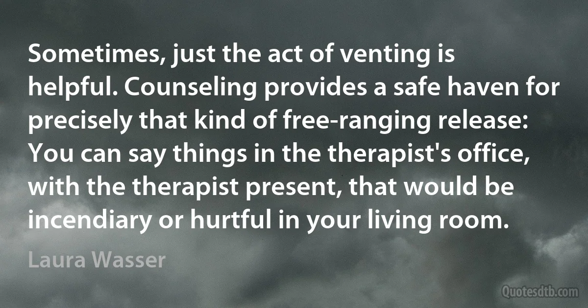 Sometimes, just the act of venting is helpful. Counseling provides a safe haven for precisely that kind of free-ranging release: You can say things in the therapist's office, with the therapist present, that would be incendiary or hurtful in your living room. (Laura Wasser)