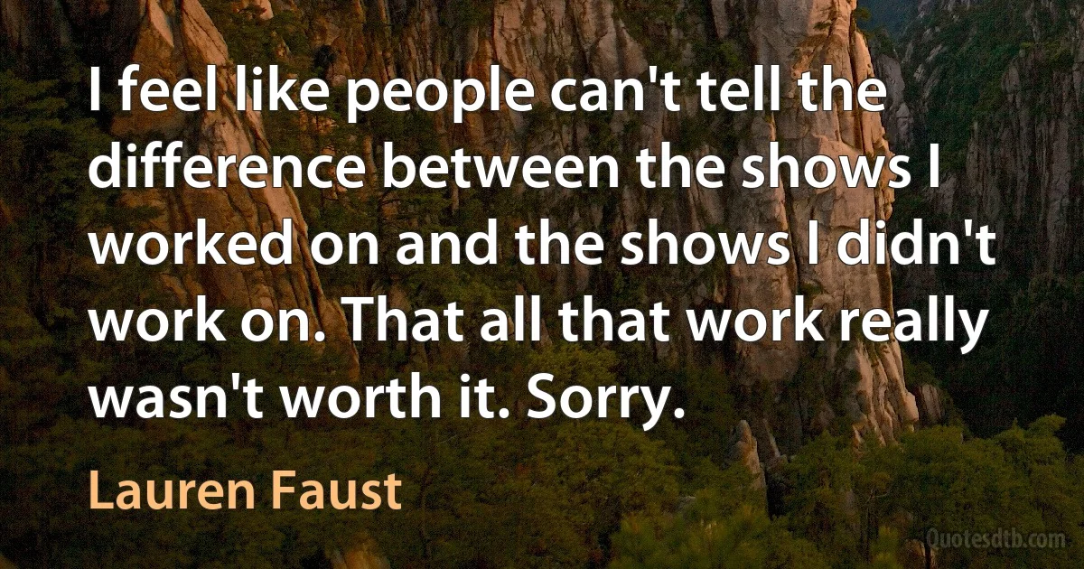 I feel like people can't tell the difference between the shows I worked on and the shows I didn't work on. That all that work really wasn't worth it. Sorry. (Lauren Faust)