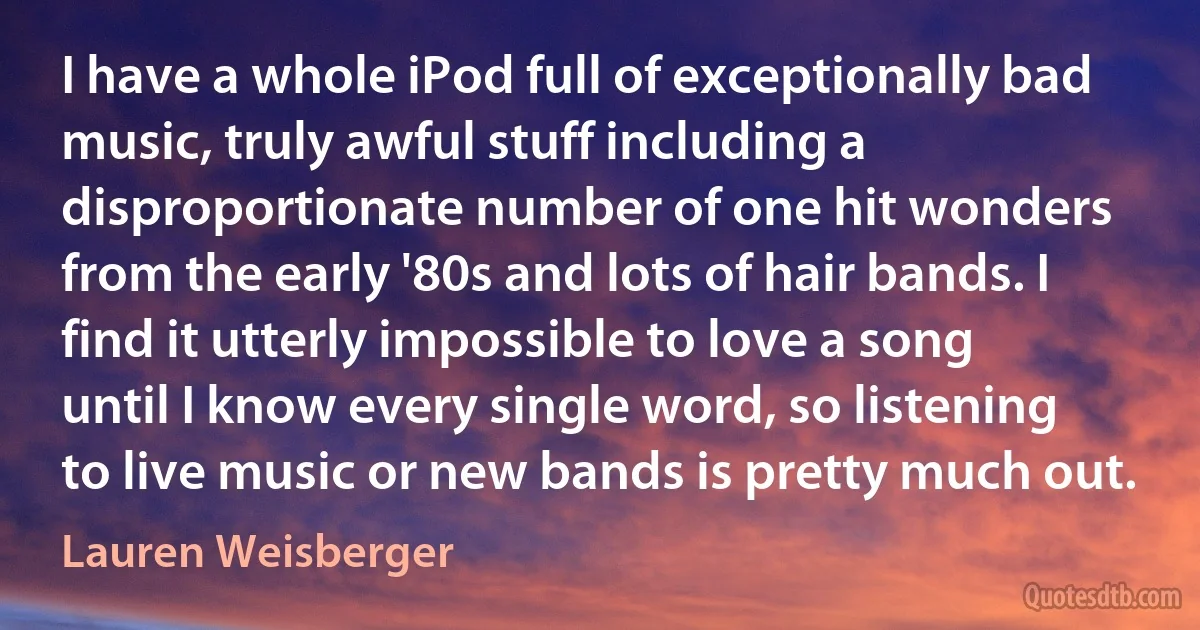 I have a whole iPod full of exceptionally bad music, truly awful stuff including a disproportionate number of one hit wonders from the early '80s and lots of hair bands. I find it utterly impossible to love a song until I know every single word, so listening to live music or new bands is pretty much out. (Lauren Weisberger)