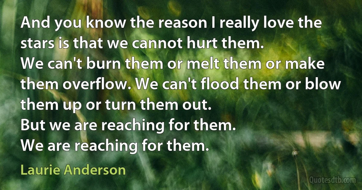 And you know the reason I really love the stars is that we cannot hurt them.
We can't burn them or melt them or make them overflow. We can't flood them or blow them up or turn them out.
But we are reaching for them.
We are reaching for them. (Laurie Anderson)