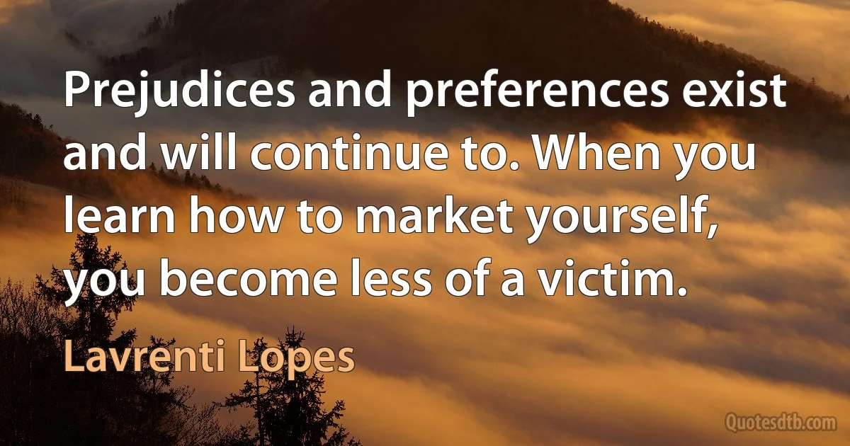 Prejudices and preferences exist and will continue to. When you learn how to market yourself, you become less of a victim. (Lavrenti Lopes)