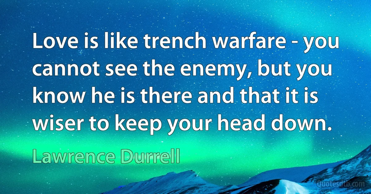 Love is like trench warfare - you cannot see the enemy, but you know he is there and that it is wiser to keep your head down. (Lawrence Durrell)