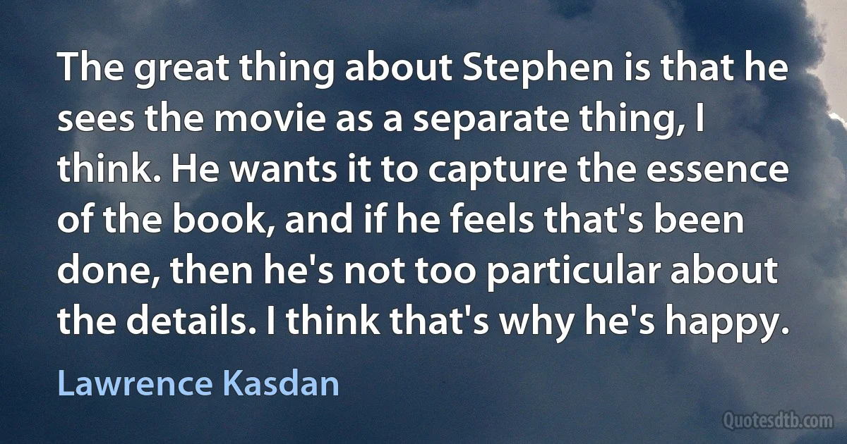 The great thing about Stephen is that he sees the movie as a separate thing, I think. He wants it to capture the essence of the book, and if he feels that's been done, then he's not too particular about the details. I think that's why he's happy. (Lawrence Kasdan)