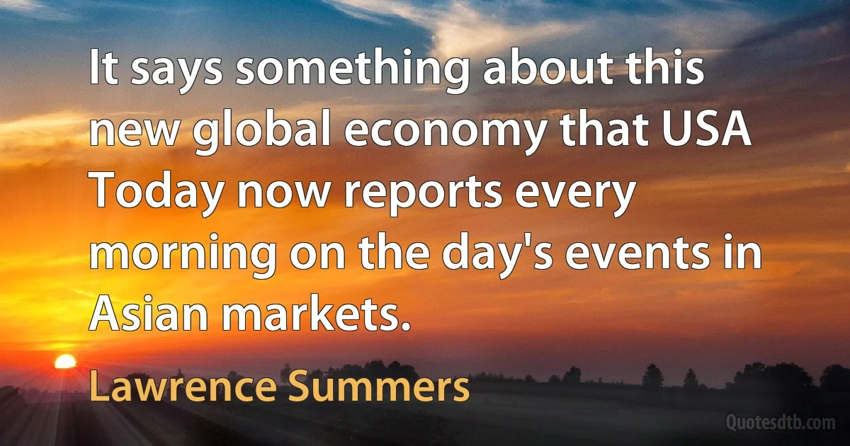 It says something about this new global economy that USA Today now reports every morning on the day's events in Asian markets. (Lawrence Summers)