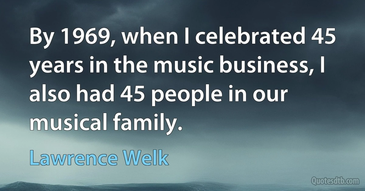 By 1969, when I celebrated 45 years in the music business, I also had 45 people in our musical family. (Lawrence Welk)