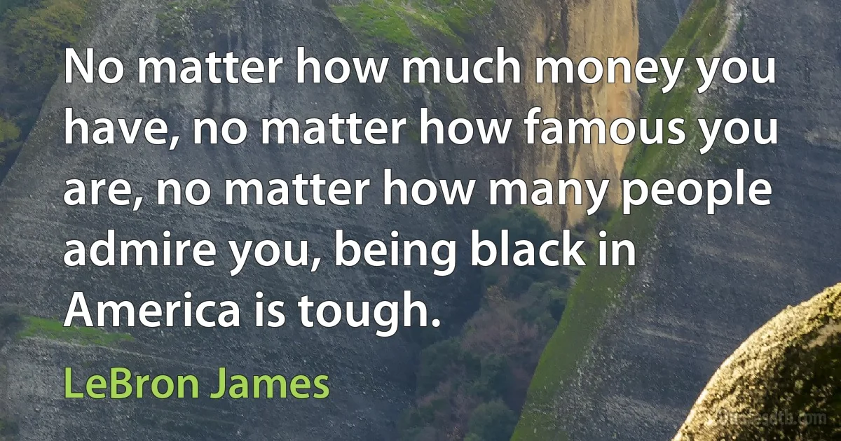 No matter how much money you have, no matter how famous you are, no matter how many people admire you, being black in America is tough. (LeBron James)