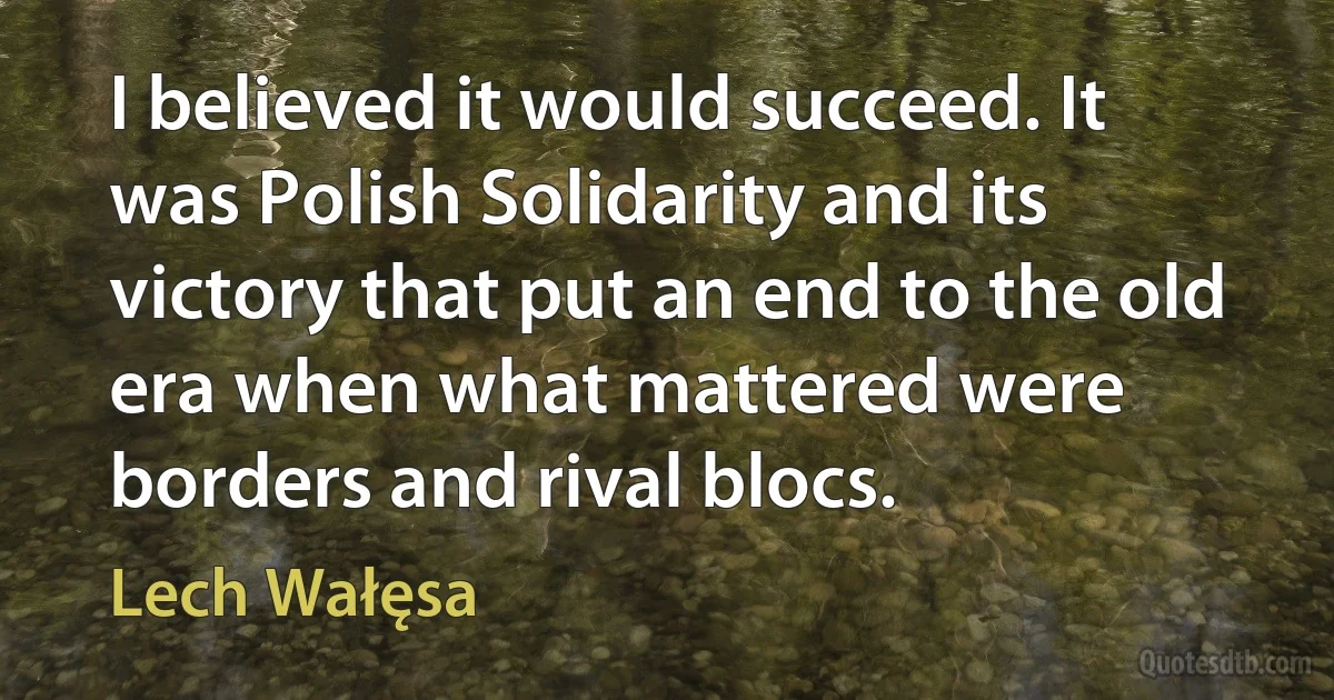 I believed it would succeed. It was Polish Solidarity and its victory that put an end to the old era when what mattered were borders and rival blocs. (Lech Wałęsa)