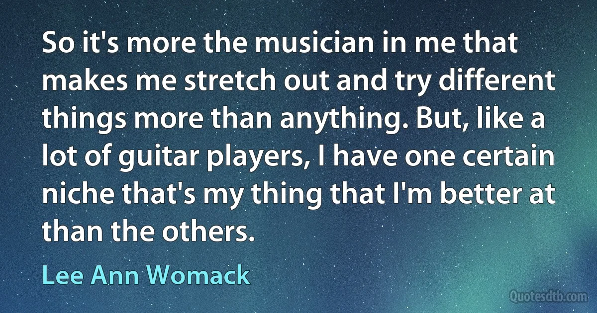 So it's more the musician in me that makes me stretch out and try different things more than anything. But, like a lot of guitar players, I have one certain niche that's my thing that I'm better at than the others. (Lee Ann Womack)