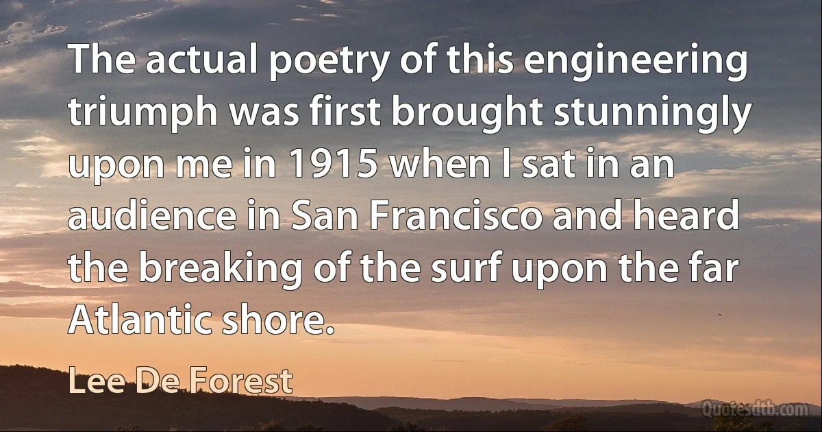 The actual poetry of this engineering triumph was first brought stunningly upon me in 1915 when I sat in an audience in San Francisco and heard the breaking of the surf upon the far Atlantic shore. (Lee De Forest)