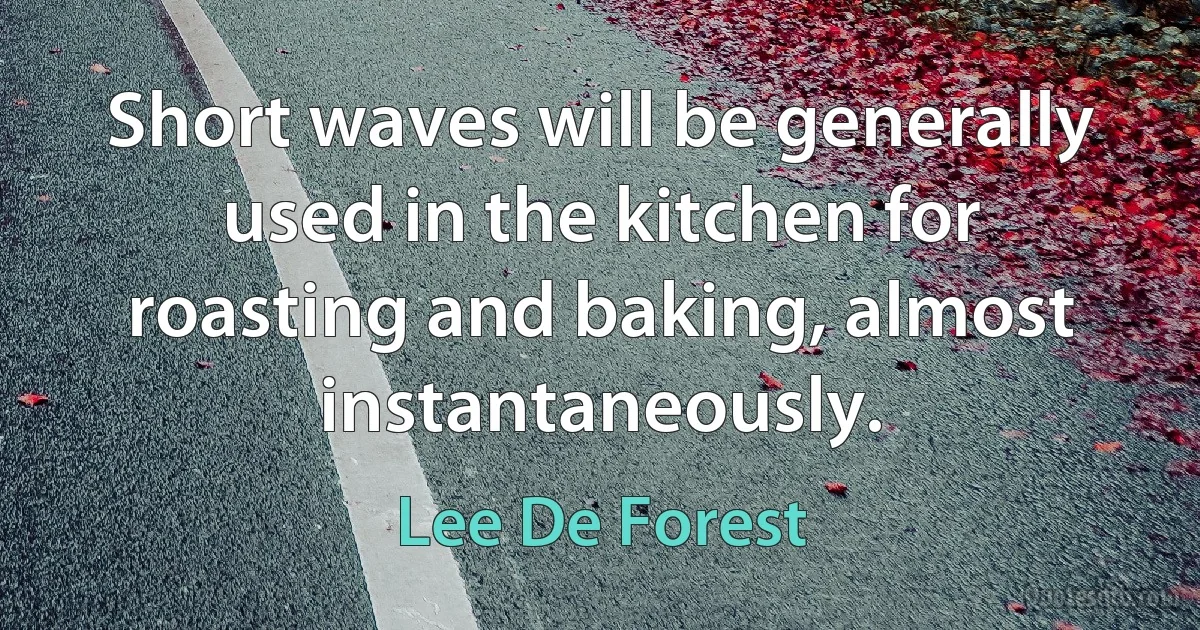 Short waves will be generally used in the kitchen for roasting and baking, almost instantaneously. (Lee De Forest)