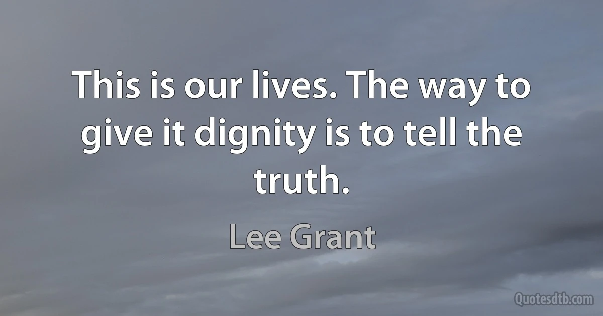 This is our lives. The way to give it dignity is to tell the truth. (Lee Grant)