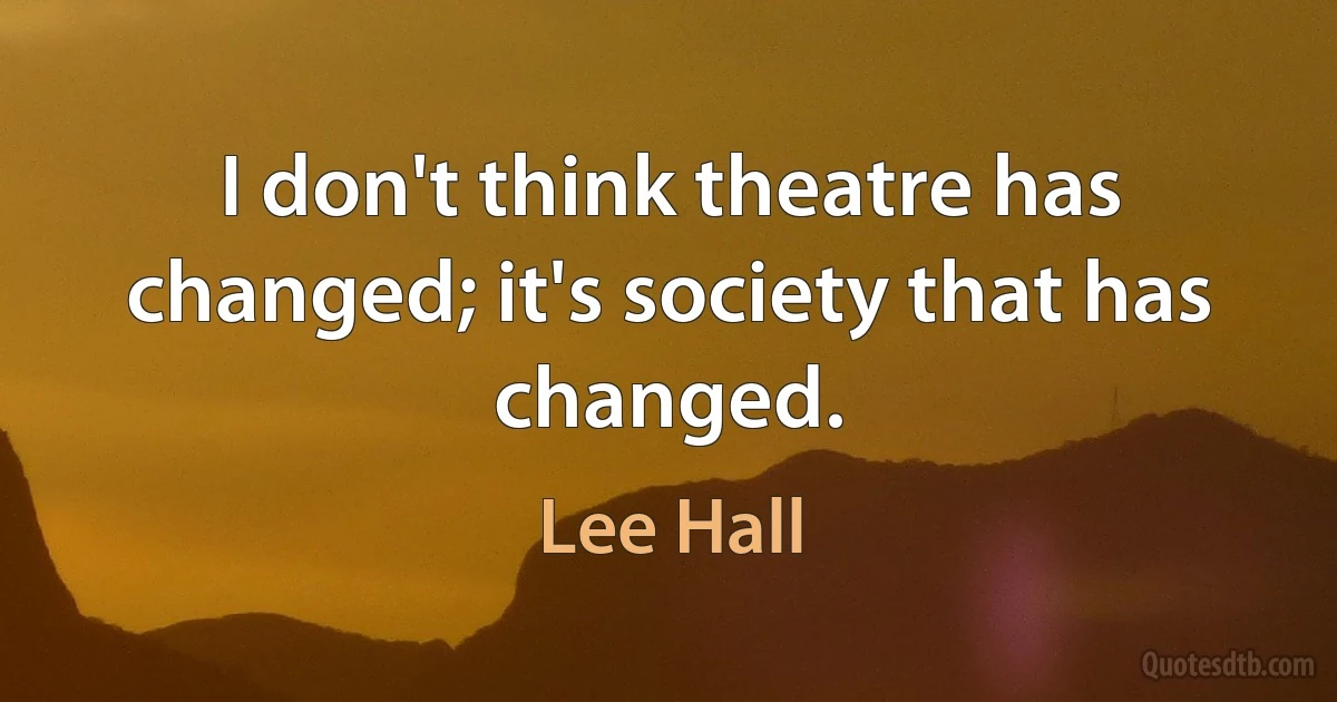 I don't think theatre has changed; it's society that has changed. (Lee Hall)